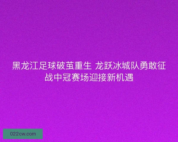 黑龙江足球破茧重生 龙跃冰城队勇敢征战中冠赛场迎接新机遇