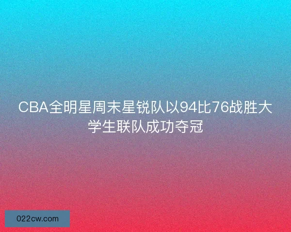 CBA全明星周末星锐队以94比76战胜大学生联队成功夺冠