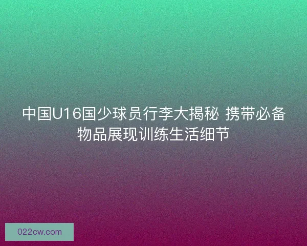 中国U16国少球员行李大揭秘 携带必备物品展现训练生活细节