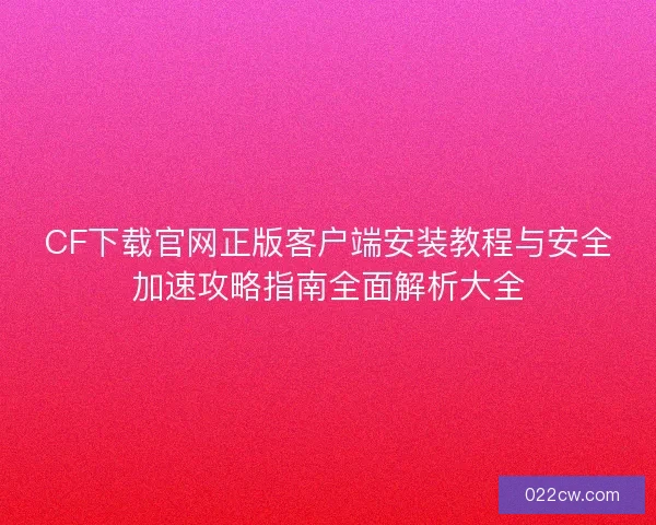 CF下载官网正版客户端安装教程与安全加速攻略指南全面解析大全