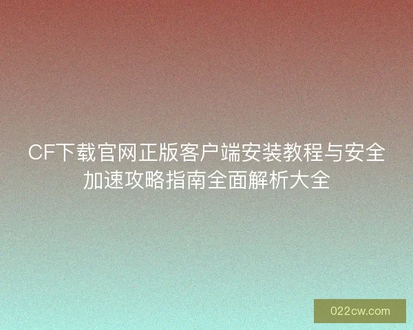 CF下载官网正版客户端安装教程与安全加速攻略指南全面解析大全