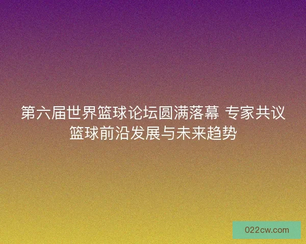 第六届世界篮球论坛圆满落幕 专家共议篮球前沿发展与未来趋势