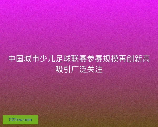 中国城市少儿足球联赛参赛规模再创新高吸引广泛关注