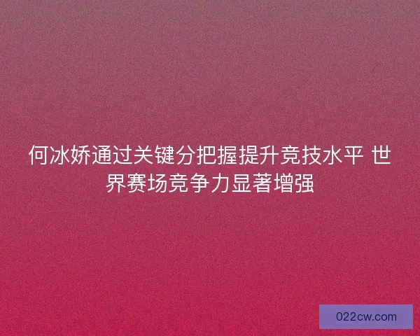 何冰娇通过关键分把握提升竞技水平 世界赛场竞争力显著增强