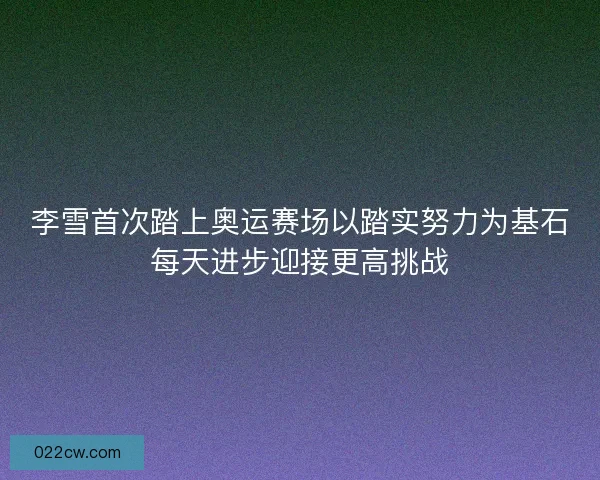 李雪首次踏上奥运赛场以踏实努力为基石每天进步迎接更高挑战