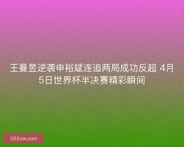 王曼昱逆袭申裕斌连追两局成功反超 4月5日世界杯半决赛精彩瞬间