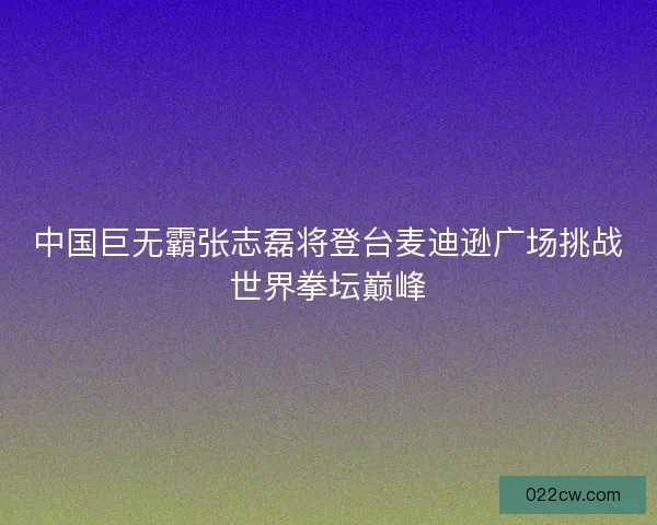 中国巨无霸张志磊将登台麦迪逊广场挑战世界拳坛巅峰